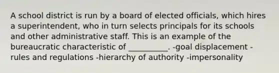 A school district is run by a board of elected officials, which hires a superintendent, who in turn selects principals for its schools and other administrative staff. This is an example of the bureaucratic characteristic of __________. -goal displacement -rules and regulations -hierarchy of authority -impersonality