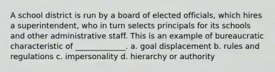 A school district is run by a board of elected officials, which hires a superintendent, who in turn selects principals for its schools and other administrative staff. This is an example of bureaucratic characteristic of _____________. a. goal displacement b. rules and regulations c. impersonality d. hierarchy or authority