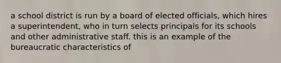 a school district is run by a board of elected officials, which hires a superintendent, who in turn selects principals for its schools and other administrative staff. this is an example of the bureaucratic characteristics of