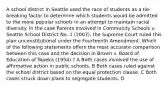 A school district in Seattle used the race of students as a tie-breaking factor to determine which students would be admitted to the more popular schools in an attempt to maintain racial diversity. In the case Parents Involved in Community Schools v. Seattle School District No. 1 (2007), the Supreme Court ruled this plan unconstitutional under the Fourteenth Amendment. Which of the following statements offers the most accurate comparison between this case and the decision in Brown v. Board of Education of Topeka (1954) ? A Both cases involved the use of affirmative action in public schools. B Both cases ruled against the school district based on the equal protection clause. C Both cases struck down plans to segregate students. D