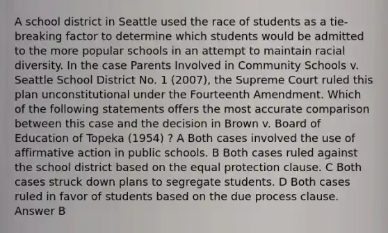 A school district in Seattle used the race of students as a tie-breaking factor to determine which students would be admitted to the more popular schools in an attempt to maintain racial diversity. In the case Parents Involved in Community Schools v. Seattle School District No. 1 (2007), the Supreme Court ruled this plan unconstitutional under the Fourteenth Amendment. Which of the following statements offers the most accurate comparison between this case and the decision in Brown v. Board of Education of Topeka (1954) ? A Both cases involved the use of affirmative action in public schools. B Both cases ruled against the school district based on the equal protection clause. C Both cases struck down plans to segregate students. D Both cases ruled in favor of students based on the due process clause. Answer B