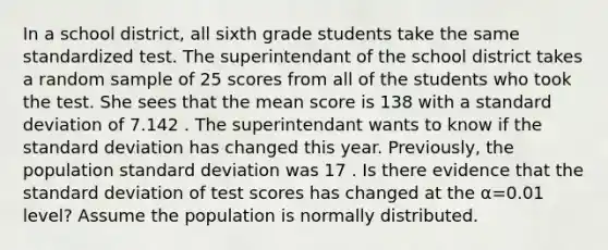 In a school district, all sixth grade students take the same standardized test. The superintendant of the school district takes a random sample of 25 scores from all of the students who took the test. She sees that the mean score is 138 with a <a href='https://www.questionai.com/knowledge/kqGUr1Cldy-standard-deviation' class='anchor-knowledge'>standard deviation</a> of 7.142 . The superintendant wants to know if the standard deviation has changed this year. Previously, the population standard deviation was 17 . Is there evidence that the standard deviation of test scores has changed at the α=0.01 level? Assume the population is normally distributed.