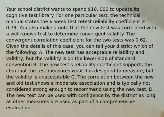 Your school district wants to spend 10, 000 to update its cognitive test library. For one particular test, the technical manual states the 6-week test-retest reliability coefficient is 0.79. You also make a note that the new test was correlated with a well-known test to determine convergent validity. The convergent correlation coefficient for the two tests was 0.62. Given the details of this case, you can tell your district which of the following: A. The new test has acceptable reliability and validity, but the validity is on the lower side of standard convention B. The new test's reliability coefficient supports the idea that the test measures what it is designed to measure, but the validity is unacceptable C. The correlation between the new and old test shows a moderate association and is typically not considered strong enough to recommend using the new test. D. The new test can be used with confidence by the district as long as other measures are used as part of a comprehensive evaluation