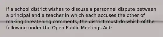 If a school district wishes to discuss a personnel dispute between a principal and a teacher in which each accuses the other of making threatening comments, the district must do which of the following under the Open Public Meetings Act: