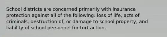 School districts are concerned primarily with insurance protection against all of the following: loss of life, acts of criminals, destruction of, or damage to school property, and liability of school personnel for tort action.