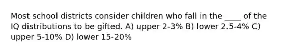 Most school districts consider children who fall in the ____ of the IQ distributions to be gifted. A) upper 2-3% B) lower 2.5-4% C) upper 5-10% D) lower 15-20%