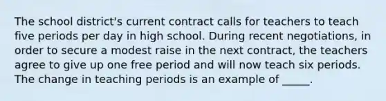 The school district's current contract calls for teachers to teach five periods per day in high school. During recent negotiations, in order to secure a modest raise in the next contract, the teachers agree to give up one free period and will now teach six periods. The change in teaching periods is an example of _____.