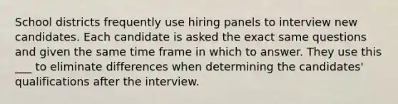 School districts frequently use hiring panels to interview new candidates. Each candidate is asked the exact same questions and given the same time frame in which to answer. They use this ___ to eliminate differences when determining the candidates' qualifications after the interview.