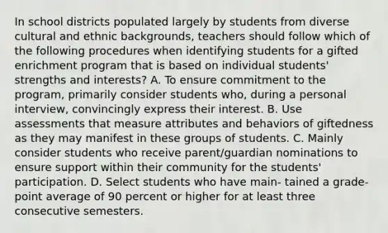 In school districts populated largely by students from diverse cultural and ethnic backgrounds, teachers should follow which of the following procedures when identifying students for a gifted enrichment program that is based on individual students' strengths and interests? A. To ensure commitment to the program, primarily consider students who, during a personal interview, convincingly express their interest. B. Use assessments that measure attributes and behaviors of giftedness as they may manifest in these groups of students. C. Mainly consider students who receive parent/guardian nominations to ensure support within their community for the students' participation. D. Select students who have main- tained a grade-point average of 90 percent or higher for at least three consecutive semesters.