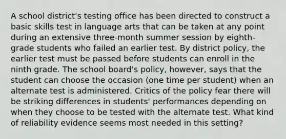 A school district's testing office has been directed to construct a basic skills test in language arts that can be taken at any point during an extensive three-month summer session by eighth-grade students who failed an earlier test. By district policy, the earlier test must be passed before students can enroll in the ninth grade. The school board's policy, however, says that the student can choose the occasion (one time per student) when an alternate test is administered. Critics of the policy fear there will be striking differences in students' performances depending on when they choose to be tested with the alternate test. What kind of reliability evidence seems most needed in this setting?