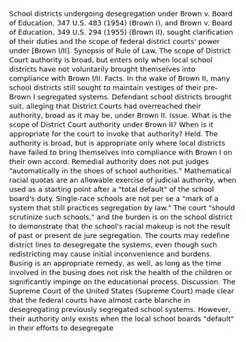 School districts undergoing desegregation under Brown v. Board of Education, 347 U.S. 483 (1954) (Brown I), and Brown v. Board of Education, 349 U.S. 294 (1955) (Brown II), sought clarification of their duties and the scope of federal district courts' power under [Brown I/II]. Synopsis of Rule of Law. The scope of District Court authority is broad, but enters only when local school districts have not voluntarily brought themselves into compliance with Brown I/II. Facts. In the wake of Brown II, many school districts still sought to maintain vestiges of their pre-Brown I segregated systems. Defendant school districts brought suit, alleging that District Courts had overreached their authority, broad as it may be, under Brown II. Issue. What is the scope of District Court authority under Brown II? When is it appropriate for the court to invoke that authority? Held. The authority is broad, but is appropriate only where local districts have failed to bring themselves into compliance with Brown I on their own accord. Remedial authority does not put judges "automatically in the shoes of school authorities." Mathematical racial quotas are an allowable exercise of judicial authority, when used as a starting point after a "total default" of the school board's duty. Single-race schools are not per se a "mark of a system that still practices segregation by law." The court "should scrutinize such schools," and the burden is on the school district to demonstrate that the school's racial makeup is not the result of past or present de jure segregation. The courts may redefine district lines to desegregate the systems, even though such redistricting may cause initial inconvenience and burdens. Busing is an appropriate remedy, as well, as long as the time involved in the busing does not risk the health of the children or significantly impinge on the educational process. Discussion. The Supreme Court of the United States (Supreme Court) made clear that the federal courts have almost carte blanche in desegregating previously segregated school systems. However, their authority only exists when the local school boards "default" in their efforts to desegregate