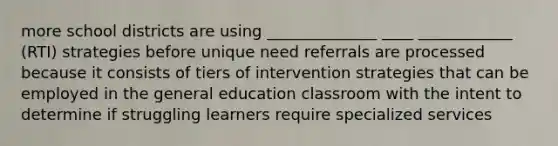 more school districts are using ______________ ____ ____________ (RTI) strategies before unique need referrals are processed because it consists of tiers of intervention strategies that can be employed in the general education classroom with the intent to determine if struggling learners require specialized services