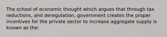 The school of economic thought which argues that through tax reductions, and deregulation, government creates the proper incentives for the private sector to increase aggregate supply is known as the: