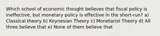 Which school of economic thought believes that fiscal policy is ineffective, but monetary policy is effective in the short-run? a) Classical theory b) Keynesian Theory c) Monetarist Theory d) All three believe that e) None of them believe that