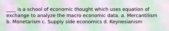 ____ is a school of economic thought which uses equation of exchange to analyze the macro economic data. a. Mercantilism b. Monetarism c. Supply side economics d. Keynesianism