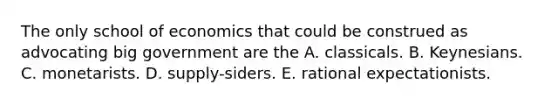 The only school of economics that could be construed as advocating big government are the A. classicals. B. Keynesians. C. monetarists. D. supply-siders. E. rational expectationists.