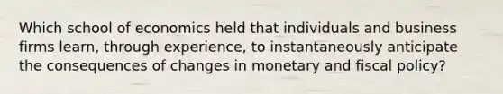 Which school of economics held that individuals and business firms learn, through experience, to instantaneously anticipate the consequences of changes in monetary and fiscal policy?