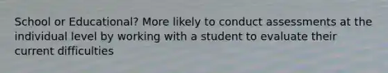 School or Educational? More likely to conduct assessments at the individual level by working with a student to evaluate their current difficulties