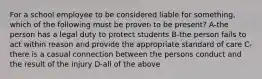 For a school employee to be considered liable for something, which of the following must be proven to be present? A-the person has a legal duty to protect students B-the person fails to act within reason and provide the appropriate standard of care C-there is a casual connection between the persons conduct and the result of the injury D-all of the above