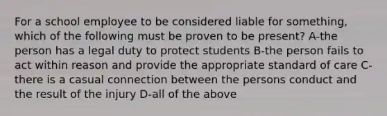 For a school employee to be considered liable for something, which of the following must be proven to be present? A-the person has a legal duty to protect students B-the person fails to act within reason and provide the appropriate standard of care C-there is a casual connection between the persons conduct and the result of the injury D-all of the above