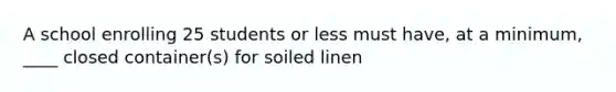 A school enrolling 25 students or less must have, at a minimum, ____ closed container(s) for soiled linen