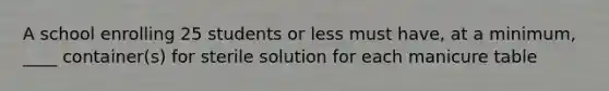 A school enrolling 25 students or less must have, at a minimum, ____ container(s) for sterile solution for each manicure table