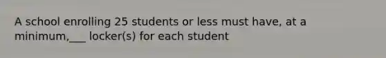 A school enrolling 25 students or less must have, at a minimum,___ locker(s) for each student