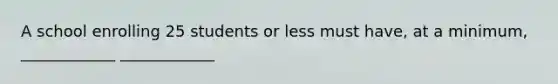 A school enrolling 25 students or less must have, at a minimum, ____________ ____________