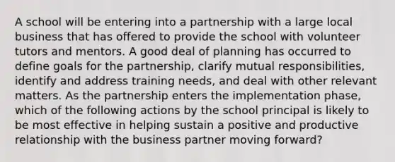 A school will be entering into a partnership with a large local business that has offered to provide the school with volunteer tutors and mentors. A good deal of planning has occurred to define goals for the partnership, clarify mutual responsibilities, identify and address training needs, and deal with other relevant matters. As the partnership enters the implementation phase, which of the following actions by the school principal is likely to be most effective in helping sustain a positive and productive relationship with the business partner moving forward?