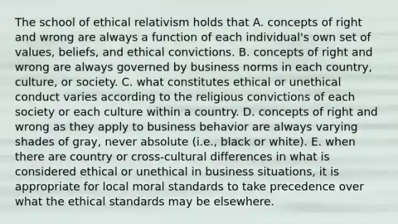 The school of ethical relativism holds that A. concepts of right and wrong are always a function of each individual's own set of values, beliefs, and ethical convictions. B. concepts of right and wrong are always governed by business norms in each country, culture, or society. C. what constitutes ethical or unethical conduct varies according to the religious convictions of each society or each culture within a country. D. concepts of right and wrong as they apply to business behavior are always varying shades of gray, never absolute (i.e., black or white). E. when there are country or cross-cultural differences in what is considered ethical or unethical in business situations, it is appropriate for local moral standards to take precedence over what the ethical standards may be elsewhere.