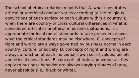 The school of ethical relativism holds that A. what constitutes ethical or unethical conduct varies according to the religious convictions of each society or each culture within a country. B. when there are country or cross-cultural differences in what is considered ethical or unethical in business situations, it is appropriate for local moral standards to take precedence over what the ethical standards may be elsewhere. C. concepts of right and wrong are always governed by business norms in each country, culture, or society. D. concepts of right and wrong are always a function of each individual's own set of values, beliefs, and ethical convictions. E. concepts of right and wrong as they apply to business behavior are always varying shades of gray, never absolute (i.e.; black or white).