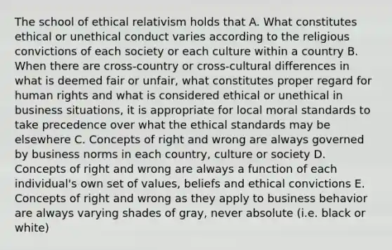 The school of ethical relativism holds that A. What constitutes ethical or unethical conduct varies according to the religious convictions of each society or each culture within a country B. When there are cross-country or cross-cultural differences in what is deemed fair or unfair, what constitutes proper regard for human rights and what is considered ethical or unethical in business situations, it is appropriate for local moral standards to take precedence over what the ethical standards may be elsewhere C. Concepts of right and wrong are always governed by business norms in each country, culture or society D. Concepts of right and wrong are always a function of each individual's own set of values, beliefs and ethical convictions E. Concepts of right and wrong as they apply to business behavior are always varying shades of gray, never absolute (i.e. black or white)