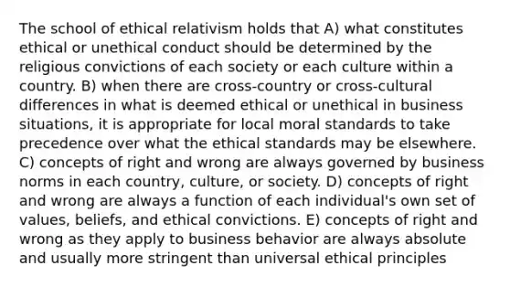 The school of ethical relativism holds that A) what constitutes ethical or unethical conduct should be determined by the religious convictions of each society or each culture within a country. B) when there are cross-country or cross-cultural differences in what is deemed ethical or unethical in business situations, it is appropriate for local moral standards to take precedence over what the ethical standards may be elsewhere. C) concepts of right and wrong are always governed by business norms in each country, culture, or society. D) concepts of right and wrong are always a function of each individual's own set of values, beliefs, and ethical convictions. E) concepts of right and wrong as they apply to business behavior are always absolute and usually more stringent than universal ethical principles