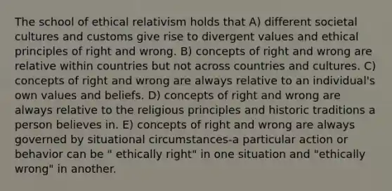 The school of ethical relativism holds that A) different societal cultures and customs give rise to divergent values and ethical principles of right and wrong. B) concepts of right and wrong are relative within countries but not across countries and cultures. C) concepts of right and wrong are always relative to an individual's own values and beliefs. D) concepts of right and wrong are always relative to the religious principles and historic traditions a person believes in. E) concepts of right and wrong are always governed by situational circumstances-a particular action or behavior can be " ethically right" in one situation and "ethically wrong" in another.