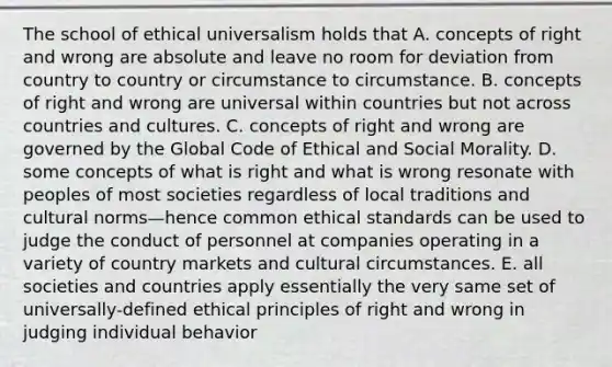 The school of ethical universalism holds that A. concepts of right and wrong are absolute and leave no room for deviation from country to country or circumstance to circumstance. B. concepts of right and wrong are universal within countries but not across countries and cultures. C. concepts of right and wrong are governed by the Global Code of Ethical and Social Morality. D. some concepts of what is right and what is wrong resonate with peoples of most societies regardless of local traditions and cultural norms—hence common ethical standards can be used to judge the conduct of personnel at companies operating in a variety of country markets and cultural circumstances. E. all societies and countries apply essentially the very same set of universally-defined ethical principles of right and wrong in judging individual behavior