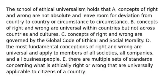 The school of ethical universalism holds that A. concepts of right and wrong are not absolute and leave room for deviation from country to country or circumstance to circumstance. B. concepts of right and wrong are universal within countries but not across countries and cultures. C. concepts of right and wrong are governed by the Global Code of Ethical and Social Morality. D. the most fundamental conceptions of right and wrong are universal and apply to members of all societies, all companies, and all businesspeople. E. there are multiple sets of standards concerning what is ethically right or wrong that are universally applicable to citizens of a country.