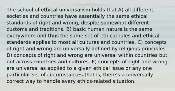 The school of ethical universalism holds that A) all different societies and countries have essentially the same ethical standards of right and wrong, despite somewhat different customs and traditions. B) basic human nature is the same everywhere and thus the same set of ethical rules and ethical standards applies to most all cultures and countries. C) concepts of right and wrong are universally defined by religious principles. D) concepts of right and wrong are universal within countries but not across countries and cultures. E) concepts of right and wrong are universal as applied to a given ethical issue or any one particular set of circumstances-that is, there's a universally correct way to handle every ethics-related situation.