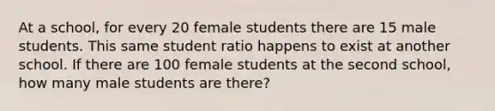 At a school, for every 20 female students there are 15 male students. This same student ratio happens to exist at another school. If there are 100 female students at the second school, how many male students are there?