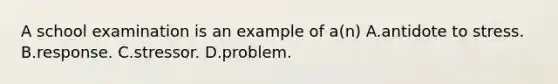 A school examination is an example of a(n) A.antidote to stress. B.response. C.stressor. D.problem.