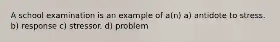 A school examination is an example of a(n) a) antidote to stress. b) response c) stressor. d) problem