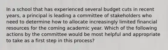 In a school that has experienced several budget cuts in recent years, a principal is leading a committee of stakeholders who need to determine how to allocate increasingly limited financial resources for the coming academic year. Which of the following actions by the committee would be most helpful and appropriate to take as a first step in this process?