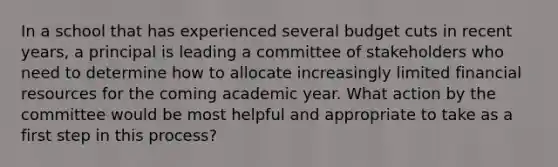 In a school that has experienced several budget cuts in recent years, a principal is leading a committee of stakeholders who need to determine how to allocate increasingly limited financial resources for the coming academic year. What action by the committee would be most helpful and appropriate to take as a first step in this process?