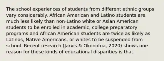 The school experiences of students from different ethnic groups vary considerably. African American and Latino students are much less likely than non-Latino white or Asian American students to be enrolled in academic, college preparatory programs and African American students are twice as likely as Latinos, Native Americans, or whites to be suspended from school. Recent research (Jarvis & Okonofua, 2020) shows one reason for these kinds of educational disparities is that