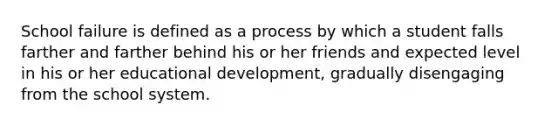School failure is defined as a process by which a student falls farther and farther behind his or her friends and expected level in his or her educational development, gradually disengaging from the school system.