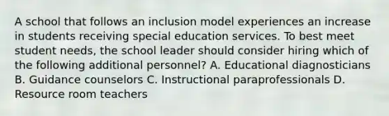 A school that follows an inclusion model experiences an increase in students receiving special education services. To best meet student needs, the school leader should consider hiring which of the following additional personnel? A. Educational diagnosticians B. Guidance counselors C. Instructional paraprofessionals D. Resource room teachers