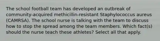 The school football team has developed an outbreak of community-acquired methicillin-resistant Staphylococcus aureus (CAMRSA). The school nurse is talking with the team to discuss how to stop the spread among the team members. Which fact(s) should the nurse teach these athletes? Select all that apply.