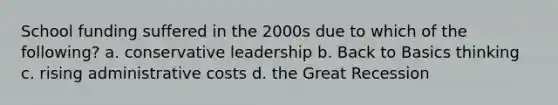 School funding suffered in the 2000s due to which of the following? a. conservative leadership b. Back to Basics thinking c. rising administrative costs d. the Great Recession