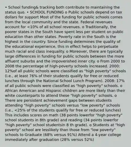 • School funding& tracking both contribute to maintaining the status quo. • SCHOOL FUNDING o Public schools depend on tax dollars for support Most of the funding for public schools comes from the local community and the state. Federal revenues account for <10% of all school revenues. o Traditionally, the poorer states in the South have spent less per student on public education than other states. Poverty rate in the South is the highest in the country. Since funding determines the quality of the educational experience, this in effect helps to perpetuate much racial and class inequality. o Moreover, there are typically large differences in funding for public schools between the more affluent suburbs and the impoverished inner city. o From 2000 to 2008 the percentage of high-poverty schools increased. 2000: 12%of all public schools were classified as "high poverty" schools (i.e., at least 76% of their students qualify for free or reduced lunches through the National School Lunch Program). 2008: 17% of all public schools were classified as "high poverty" schools. o African American and Hispanic children are more likely than their white counterparts to attend these "high poverty" schools. o There are persistent achievement gaps between students attending "high poverty" schools versus "low poverty" schools (i.e., <25% of the students qualify for free or reduced lunches) This includes scores on math (38 points lowerfor "high poverty" school students in 8th grade) and reading (34 points lowerfor "high poverty" school studentsin 8 th grade). o Students at "high poverty" school are lesslikely than those from "low poverty" schools to Graduate (68% versus 91%) Attend a 4-year college immediately after graduation (28% versus 52%)