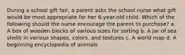 During a school gift fair, a parent asks the school nurse what gift would be most appropriate for her 6-year-old child. Which of the following should the nurse encourage the parent to purchase? a. A box of wooden blocks of various sizes for sorting b. A jar of sea shells in various shapes, colors, and textures c. A world map d. A beginning encyclopedia of animals