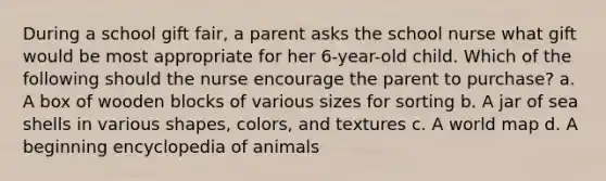 During a school gift fair, a parent asks the school nurse what gift would be most appropriate for her 6-year-old child. Which of the following should the nurse encourage the parent to purchase? a. A box of wooden blocks of various sizes for sorting b. A jar of sea shells in various shapes, colors, and textures c. A world map d. A beginning encyclopedia of animals